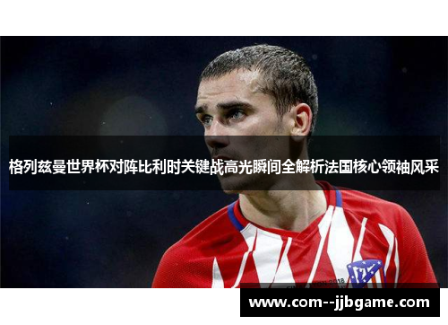 格列兹曼世界杯对阵比利时关键战高光瞬间全解析法国核心领袖风采