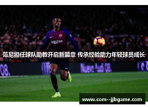 范尼担任球队助教开启新篇章 传承经验助力年轻球员成长 范尼担任球队助教开启新篇章 传承经验助力年轻球员成长