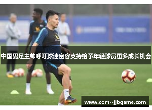 中国男足主帅呼吁球迷宽容支持给予年轻球员更多成长机会